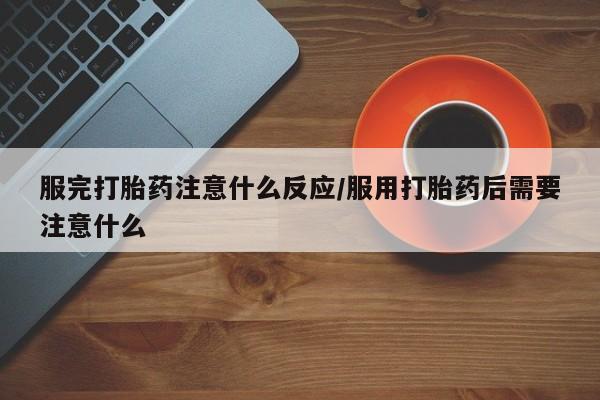 药流药使用服完打胎药注意什么反应/服用打胎药后需要注意什么