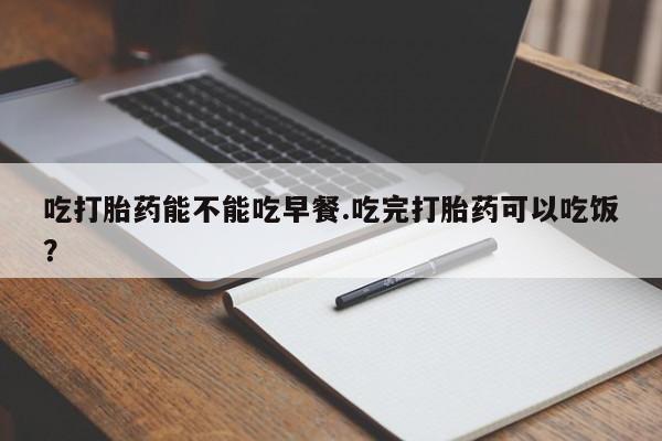 药流药使用吃打胎药能不能吃早餐.吃完打胎药可以吃饭？