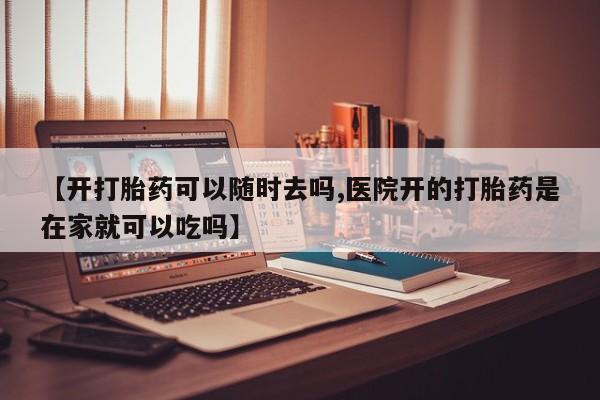 药流药使用【开打胎药可以随时去吗,医院开的打胎药是在家就可以吃吗】