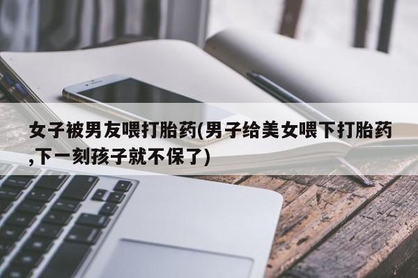 药流药使用女子被男友喂打胎药(男子给美女喂下打胎药,下一刻孩子就不保了)