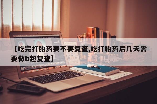 药流药使用【吃完打胎药要不要复查,吃打胎药后几天需要做b超复查】