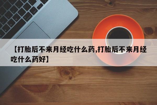 药流药使用【打胎后不来月经吃什么药,打胎后不来月经吃什么药好】