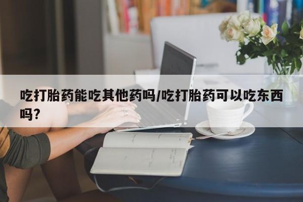 药流药使用吃打胎药能吃其他药吗/吃打胎药可以吃东西吗?