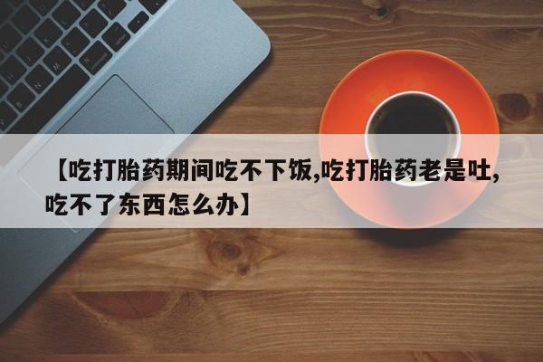 药流药使用【吃打胎药期间吃不下饭,吃打胎药老是吐,吃不了东西怎么办】