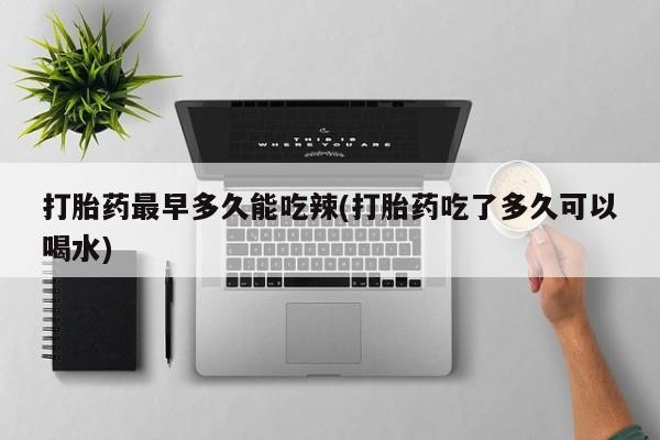 药流药使用打胎药最早多久能吃辣(打胎药吃了多久可以喝水)
