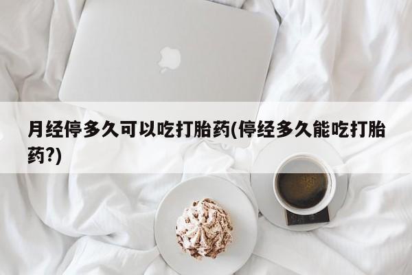 药流药使用月经停多久可以吃打胎药(停经多久能吃打胎药?)