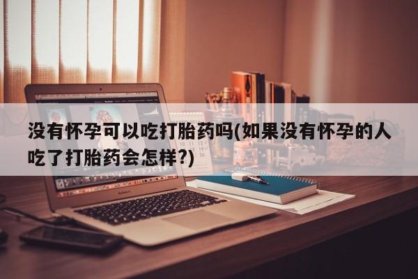 药流药使用没有怀孕可以吃打胎药吗(如果没有怀孕的人吃了打胎药会怎样?)