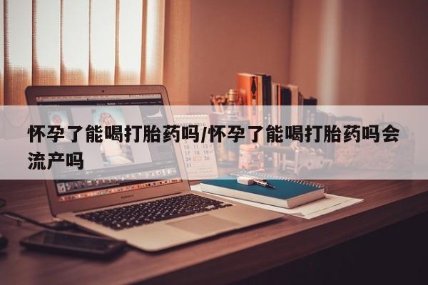 药流药使用怀孕了能喝打胎药吗/怀孕了能喝打胎药吗会流产吗