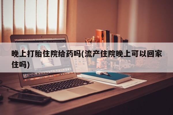药流药使用晚上打胎住院给药吗(流产住院晚上可以回家住吗)