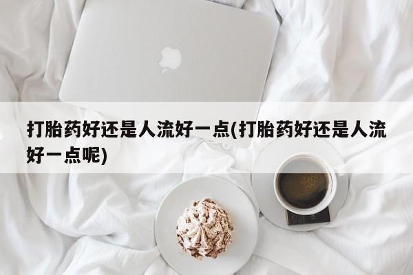 药流药使用打胎药好还是人流好一点(打胎药好还是人流好一点呢)