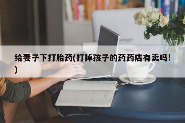 药流药使用给妻子下打胎药(打掉孩子的药药店有卖吗!)
