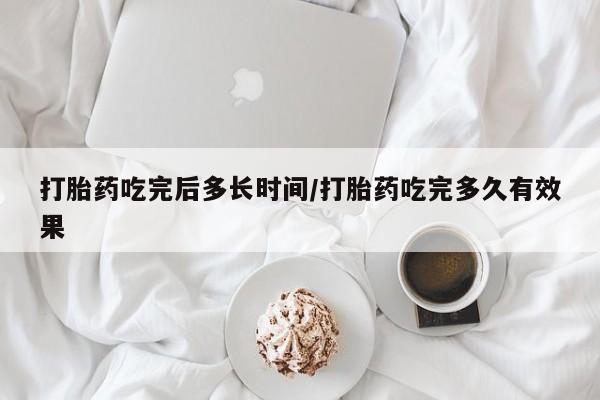 药流药使用打胎药吃完后多长时间/打胎药吃完多久有效果