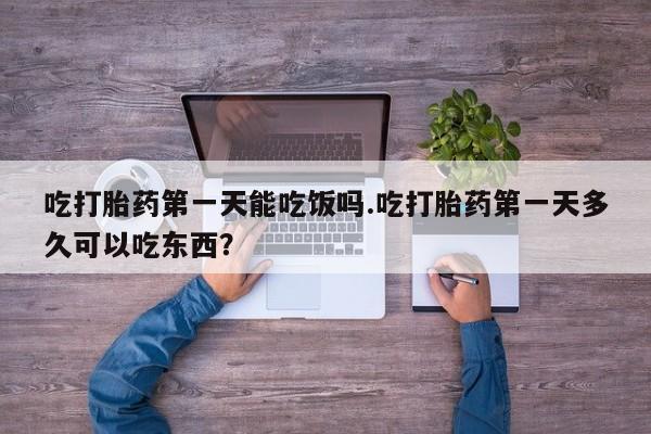 药流药使用吃打胎药第一天能吃饭吗.吃打胎药第一天多久可以吃东西？