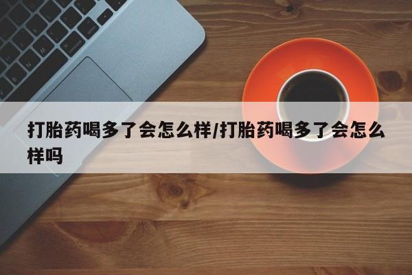 药流药使用打胎药喝多了会怎么样/打胎药喝多了会怎么样吗