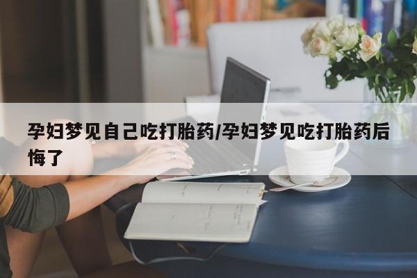 药流药使用孕妇梦见自己吃打胎药/孕妇梦见吃打胎药后悔了