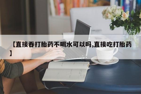 药流药使用【直接吞打胎药不喝水可以吗,直接吃打胎药】