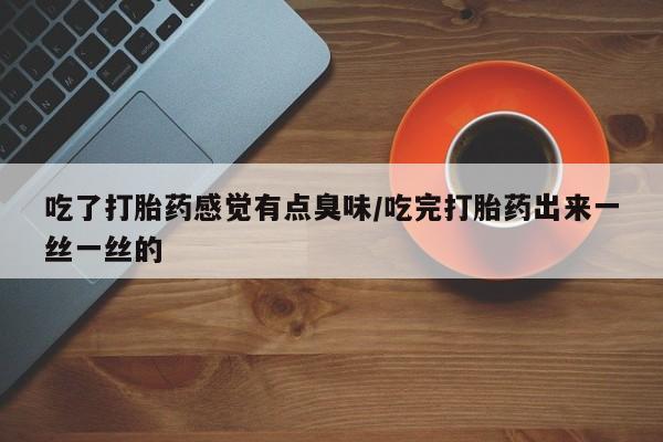 药流药使用吃了打胎药感觉有点臭味/吃完打胎药出来一丝一丝的