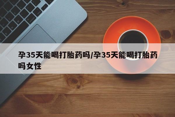 药流药使用孕35天能喝打胎药吗/孕35天能喝打胎药吗女性