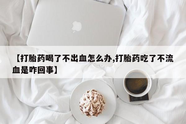 药流药使用【打胎药喝了不出血怎么办,打胎药吃了不流血是咋回事】