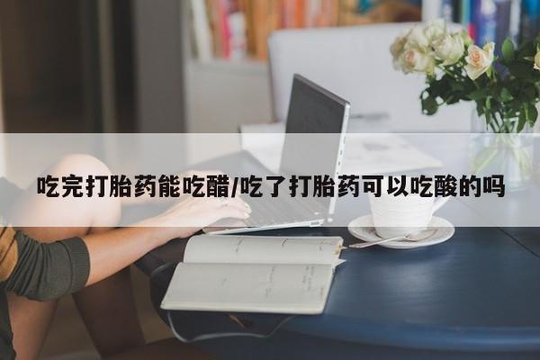 药流药使用吃完打胎药能吃醋/吃了打胎药可以吃酸的吗