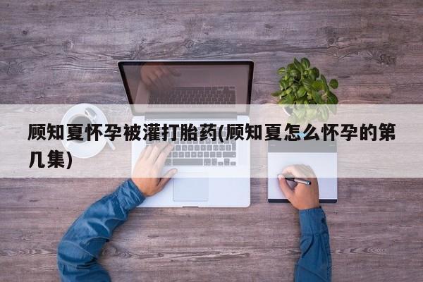 药流药使用顾知夏怀孕被灌打胎药(顾知夏怎么怀孕的第几集)
