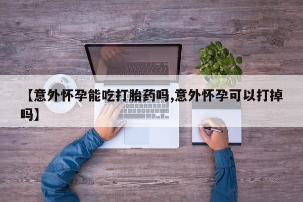 药流药使用【意外怀孕能吃打胎药吗,意外怀孕可以打掉吗】