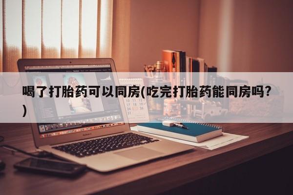 药流药使用喝了打胎药可以同房(吃完打胎药能同房吗?)