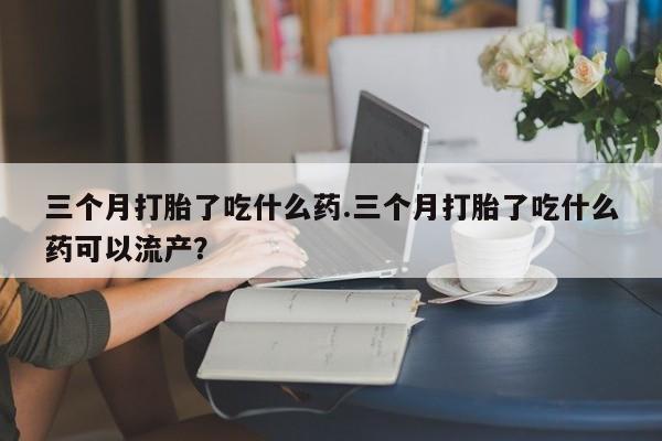 药流药使用三个月打胎了吃什么药.三个月打胎了吃什么药可以流产？