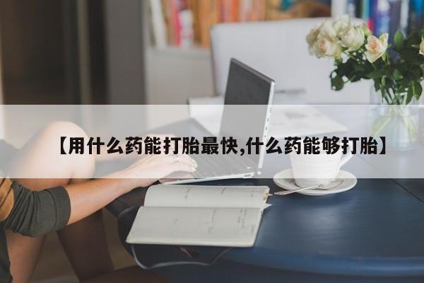药流药使用【用什么药能打胎最快,什么药能够打胎】