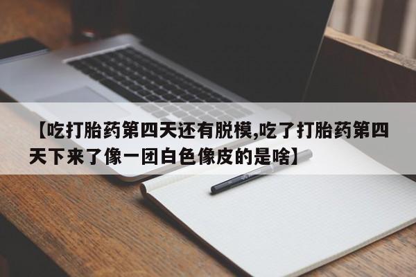 药流药使用【吃打胎药第四天还有脱模,吃了打胎药第四天下来了像一团白色像皮的是啥】