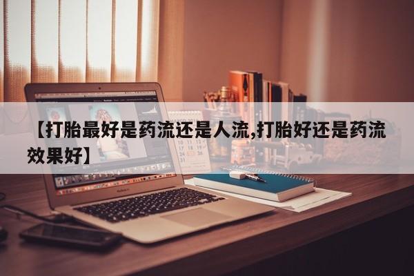 药流药使用【打胎最好是药流还是人流,打胎好还是药流效果好】