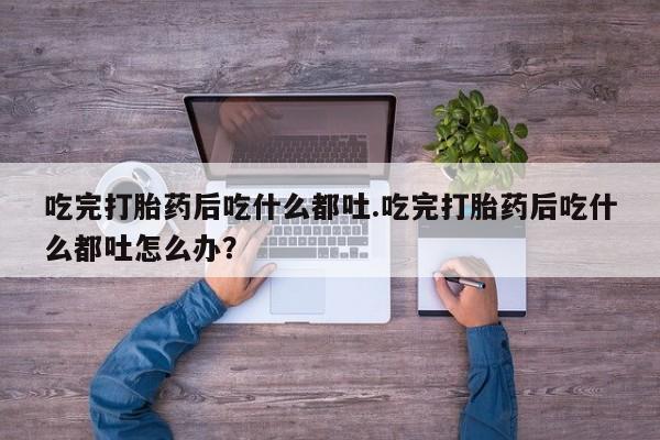 药流药使用吃完打胎药后吃什么都吐.吃完打胎药后吃什么都吐怎么办？