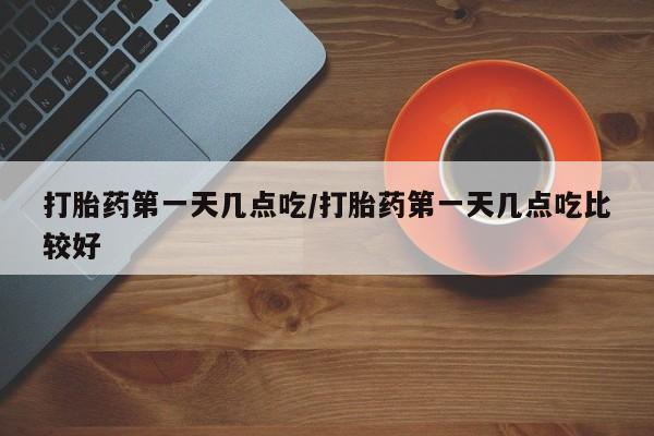 药流药使用打胎药第一天几点吃/打胎药第一天几点吃比较好