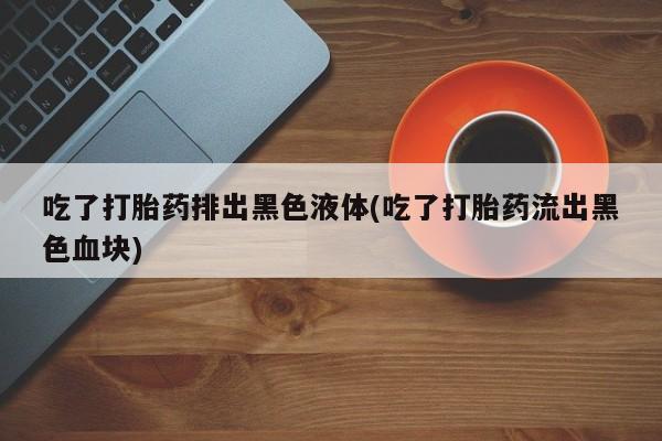 药流药使用吃了打胎药排出黑色液体(吃了打胎药流出黑色血块)