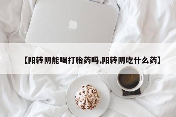 药流药使用【阳转阴能喝打胎药吗,阳转阴吃什么药】