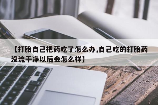 药流药使用【打胎自己把药吃了怎么办,自己吃的打胎药没流干净以后会怎么样】