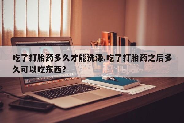 药流药使用吃了打胎药多久才能洗澡.吃了打胎药之后多久可以吃东西？