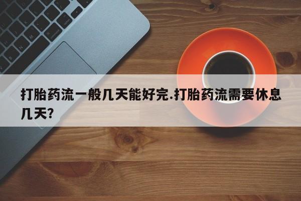 药流药使用打胎药流一般几天能好完.打胎药流需要休息几天？