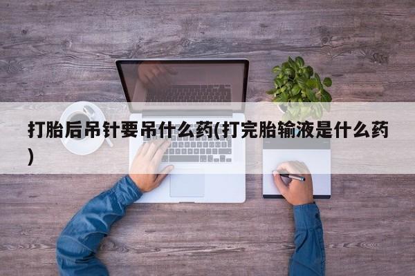 药流药使用打胎后吊针要吊什么药(打完胎输液是什么药)