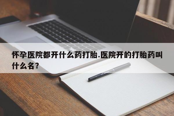 药流药使用怀孕医院都开什么药打胎.医院开的打胎药叫什么名？