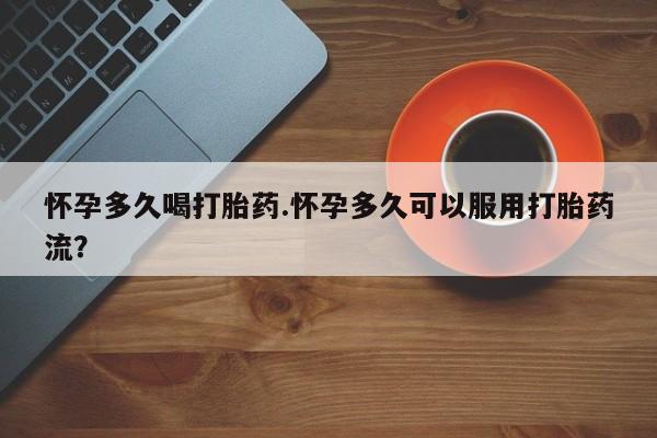 药流药使用怀孕多久喝打胎药.怀孕多久可以服用打胎药流？