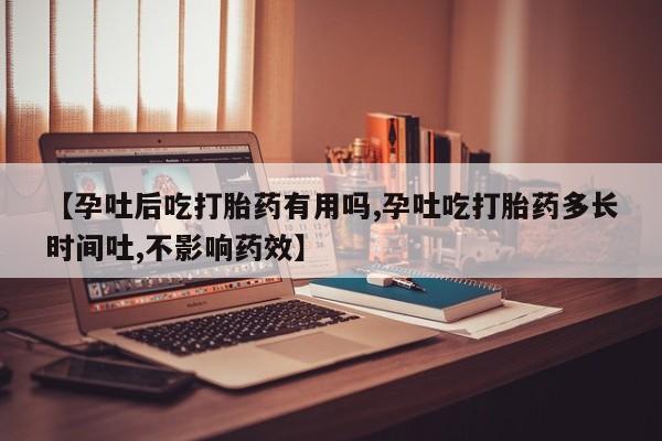 药流药使用【孕吐后吃打胎药有用吗,孕吐吃打胎药多长时间吐,不影响药效】