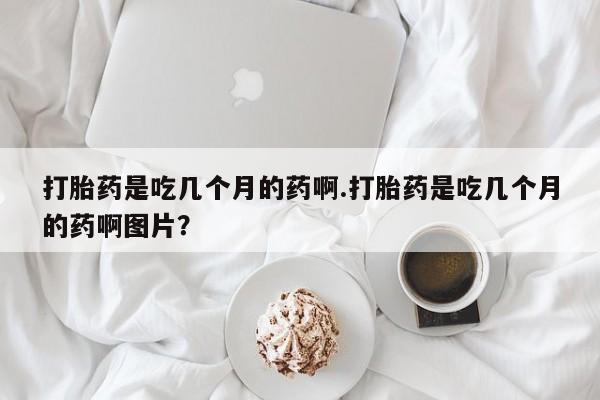 药流药使用打胎药是吃几个月的药啊.打胎药是吃几个月的药啊图片？