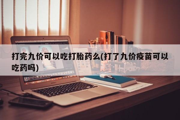 药流药使用打完九价可以吃打胎药么(打了九价疫苗可以吃药吗)