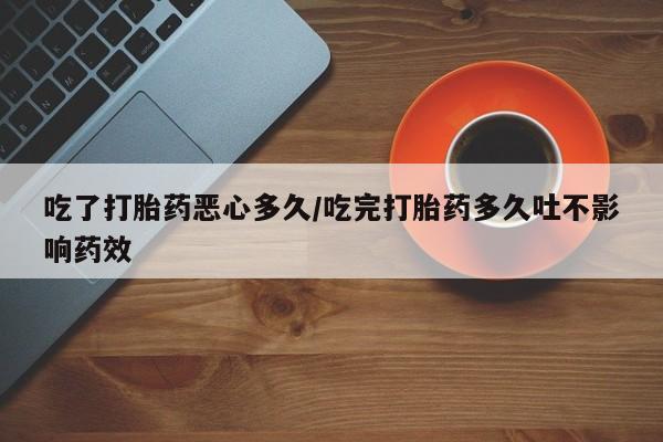 药流药使用吃了打胎药恶心多久/吃完打胎药多久吐不影响药效