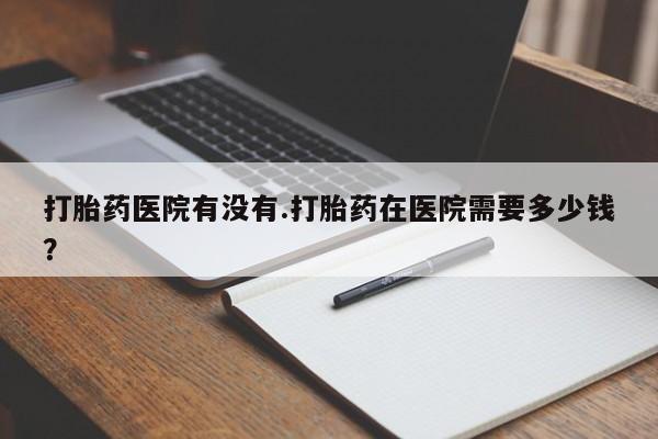 药流药使用打胎药医院有没有.打胎药在医院需要多少钱？