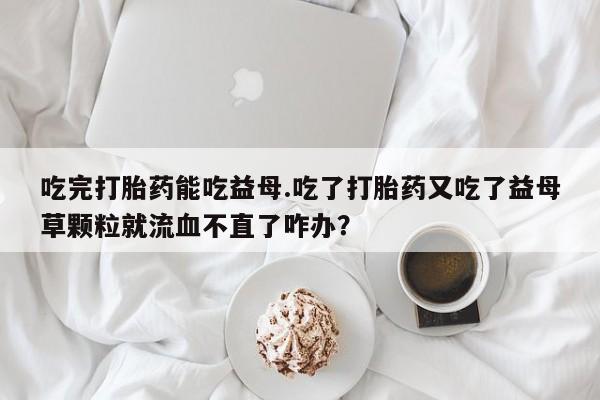 药流药使用吃完打胎药能吃益母.吃了打胎药又吃了益母草颗粒就流血不直了咋办？