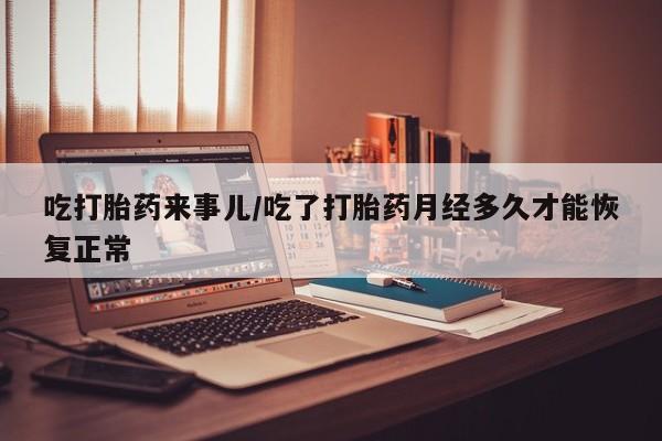 药流药使用吃打胎药来事儿/吃了打胎药月经多久才能恢复正常