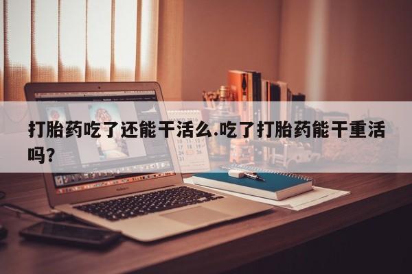 药流药使用打胎药吃了还能干活么.吃了打胎药能干重活吗？