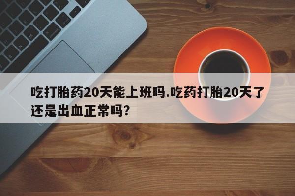 药流药使用吃打胎药20天能上班吗.吃药打胎20天了还是出血正常吗？